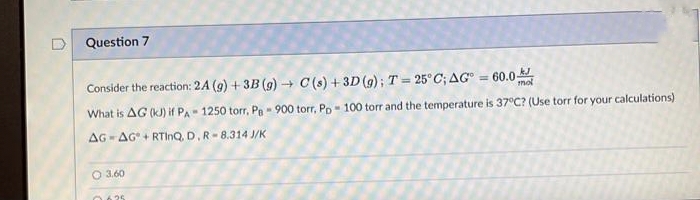 D
Question 7
Consider the reaction: 2A (g) + 3B (g) → C(s) + 3D (g); T = 25°C; AG° = 60.0
What is AG (KJ) if PA 1250 torr, PB - 900 torr, Pp 100 torr and the temperature is 37°C? (Use torr for your calculations)
AG AG+RTInQ, D, R-8.314 J/K
O 3.60
0.625