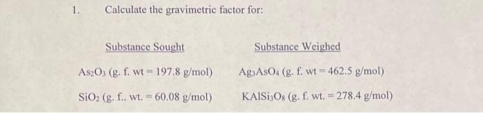 1. Calculate the gravimetric factor for:
Substance Sought
As2O3 (g. f. wt 197.8 g/mol)
SiO₂ (g. f.. wt. = 60.08 g/mol)
Substance Weighed
Ag AsO4 (g. f. wt=462.5 g/mol)
KAISI3O8 (g. f. wt. = 278.4 g/mol)