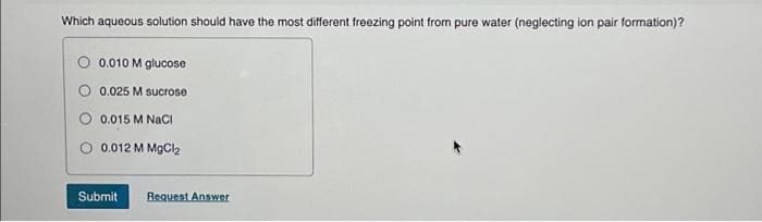 Which aqueous solution should have the most different freezing point from pure water (neglecting ion pair formation)?
0.010 M glucose
0.025 M sucrose
0.015 M NaCl
0.012 M MgCl₂
Submit Request Answer