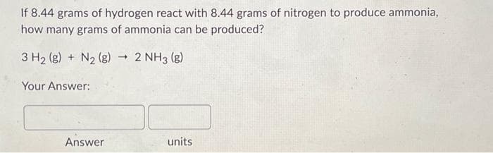 If 8.44 grams of hydrogen react with 8.44 grams of nitrogen to produce ammonia,
how many grams of ammonia can be produced?
3 H₂ (g) + N₂ (g) → 2 NH3(g)
Your Answer:
Answer
units