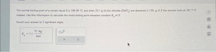 The normal boiling point of a certain liquid X'is 100.40 °C, but when 25.1 g of zinc chloride (ZnCl₂) are dissolved in 150. g of X the solution boils at 101.7 °C
instead. Use this information to calculate the molal boiling point elevation constant K, of X.
Round your answer to 2 significant digits.
K-1.1
*C-kg
mol
0.8
S
?
A