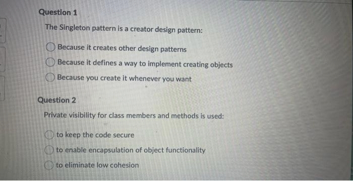 Question 1
The Singleton pattern is a creator design pattern:
Because it creates other design patterns
Because it defines a way to implement creating objects
Because you create it whenever you want
Question 2
Private visibility for class members and methods is used:
to keep the code secure
to enable encapsulation of object functionality
to eliminate low cohesion