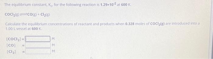 The equilibrium constant, K, for the following reaction is 1.29x10-² at 600 K.
CoCl₂(g) CO(g) + Cl₂(g)
Calculate the equilibrium concentrations of reactant and products when 0.328 moles of COCI₂(g) are introduced into a
1.00 L vessel at 600 K.
[CoCl₂] =
[co] =
[Cl₂]
F
M
M
M