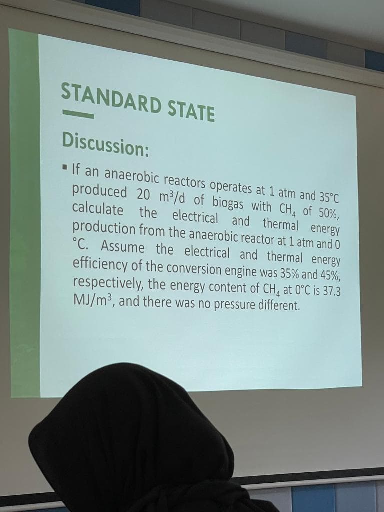 STANDARD STATE
Discussion:
If an anaerobic reactors operates at 1 atm and 35°C
produced 20 m³/d of biogas with CH4 of 50%,
calculate the electrical and thermal energy
production from the anaerobic reactor at 1 atm and 0
°C. Assume the electrical and thermal energy
efficiency of the conversion engine was 35% and 45%,
respectively, the energy content of CH4 at 0°C is 37.3
MJ/m³, and there was no pressure different.