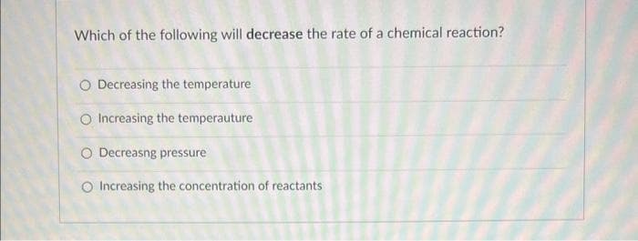 Which of the following will decrease the rate of a chemical reaction?
O Decreasing the temperature
O Increasing the temperauture
O Decreasng pressure
O Increasing the concentration of reactants