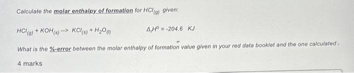 Calculate the molar enthalpy of formation for HCl (g) given:
HCI(g) + KOH(s)-> KCl (s) + H₂0 (1)
4,H° = -204.6 KJ
What is the %-error between the molar enthalpy of formation value given in your red data booklet and the one calculated.
4 marks