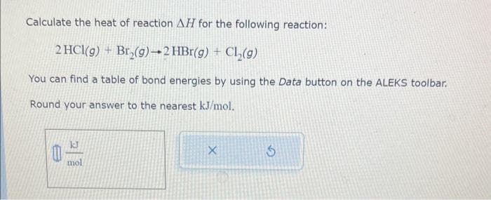Calculate the heat of reaction AH for the following reaction:
2 HCl(g) + Br₂(g)-2 HBr(g) + Cl₂(g)
You can find a table of bond energies by using the Data button on the ALEKS toolbar.
Round your answer to the nearest kJ/mol.
kJ
mo
X
S