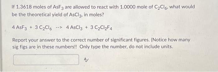 If 1.3618 moles of AsF3 are allowed to react with 1.0000 mole of C₂Cl6, what would
be the theoretical yield of AsCl3, in moles?
4 AsF3 + 3 C₂Cl6 --> 4 AsCl3 + 3 C₂Cl₂F4
Report your answer to the correct number of significant figures. (Notice how many
sig figs are in these numbers!! Only type the number, do not include units.