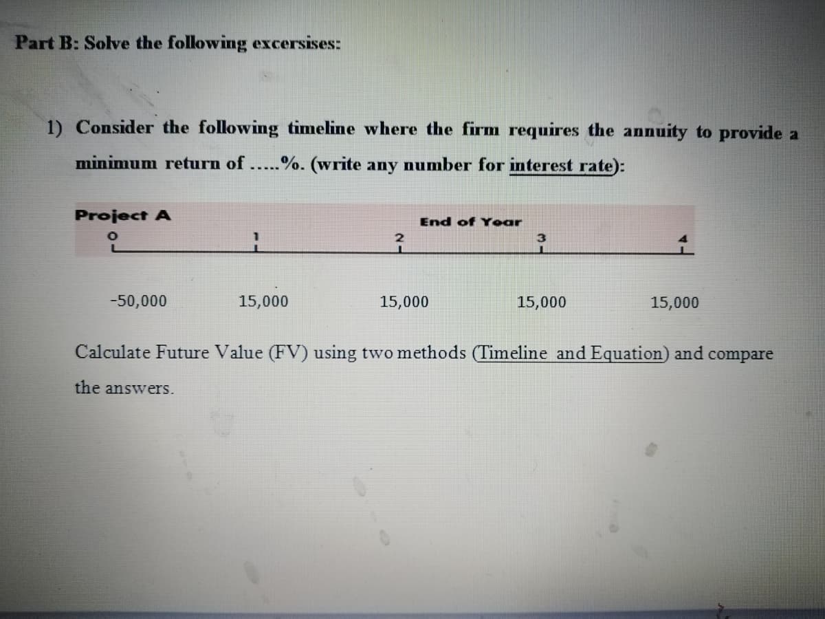 Part B: Solve the following excersises:
1) Consider the following timeline where the firm requires the annuity to provide a
minimum return of.....%. (write any number for interest rate):
Project A
End of Yoar
-50,000
15,000
15,000
15,000
15,000
Calculate Future Value (FV) using two methods (Timeline and Equation) and compare
the answers.
