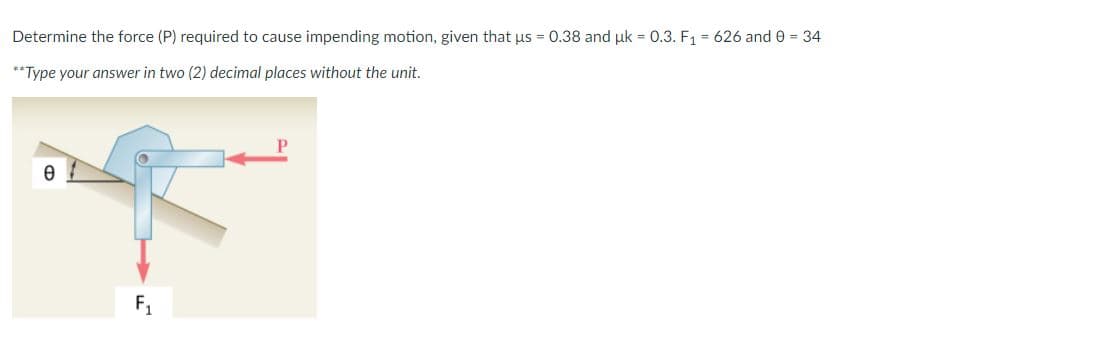 Determine the force (P) required to cause impending motion, given that us = 0.38 and uk = 0.3. F1 = 626 and 0 = 34
**Type your answer in two (2) decimal places without the unit.
F1
