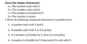 Given the simple statements:
a=: The number ends with 3.
b=: The number ends with 0.
c=: The number is divisible by 5.
de: The number is prime
1. Write the foilowing compound statements in symbolic form:
1. A number ends with 3 and 0.
2. A number ends with 3 or it is prime.
3. If a number is divisible by 5, then it is not prime.
4. A number is divisible by 5 if and only if it ends with 0.
