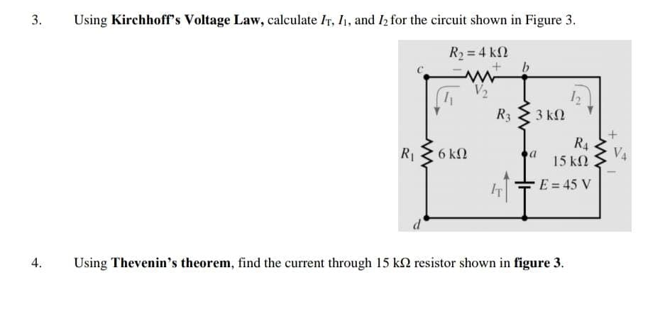 3.
Using Kirchhoff's Voltage Law, calculate IT, I, and I2 for the circuit shown in Figure 3.
R2 = 4 kN
b
R3
3 kΩ
R4
R 2 6 kN
15 kN
IT
E = 45 V
4.
Using Thevenin's theorem, find the current through 15 k2 resistor shown in figure 3.
