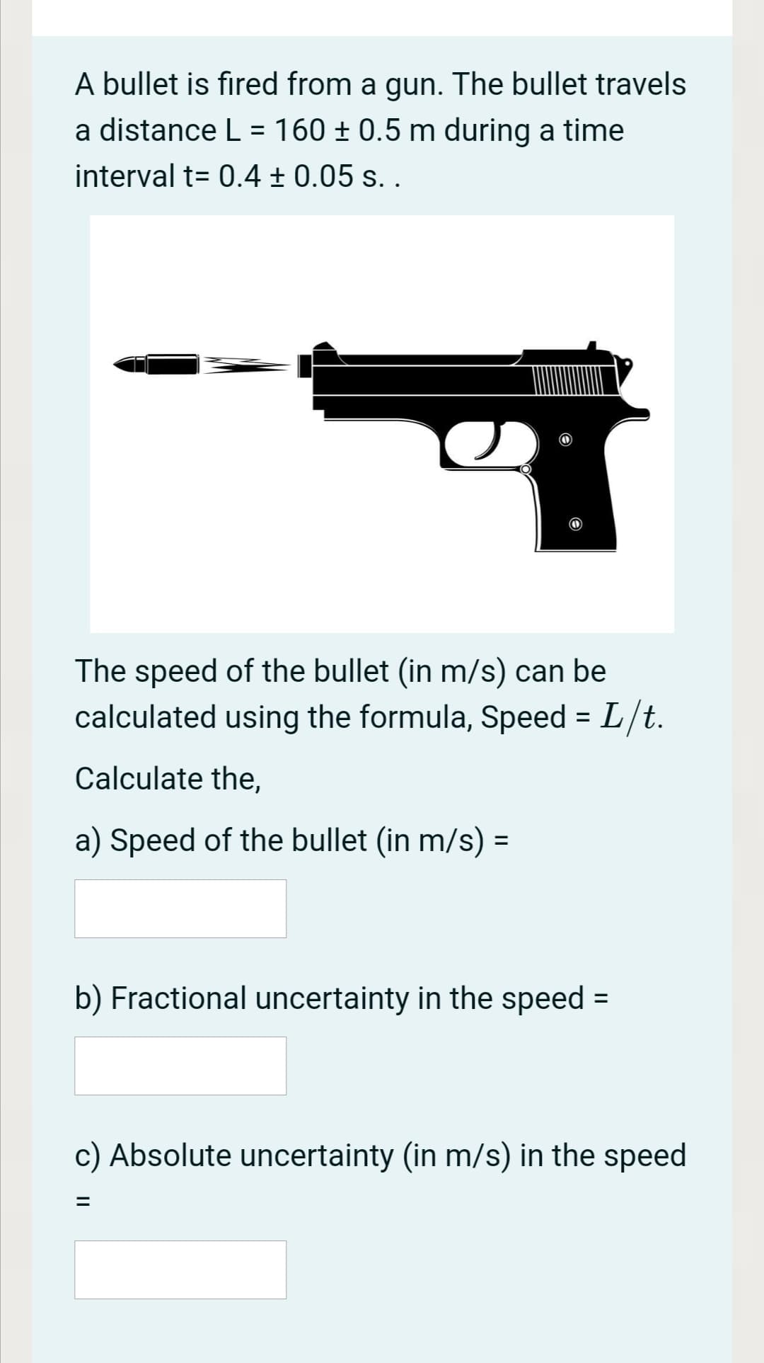A bullet is fired from a gun. The bullet travels
a distance L = 160 ± 0.5 m during a time
interval t= 0.4 ± 0.05 s. .
The speed of the bullet (in m/s) can be
calculated using the formula, Speed = L/t.
Calculate the,
a) Speed of the bullet (in m/s) =
b) Fractional uncertainty in the speed =
c) Absolute uncertainty (in m/s) in the speed

