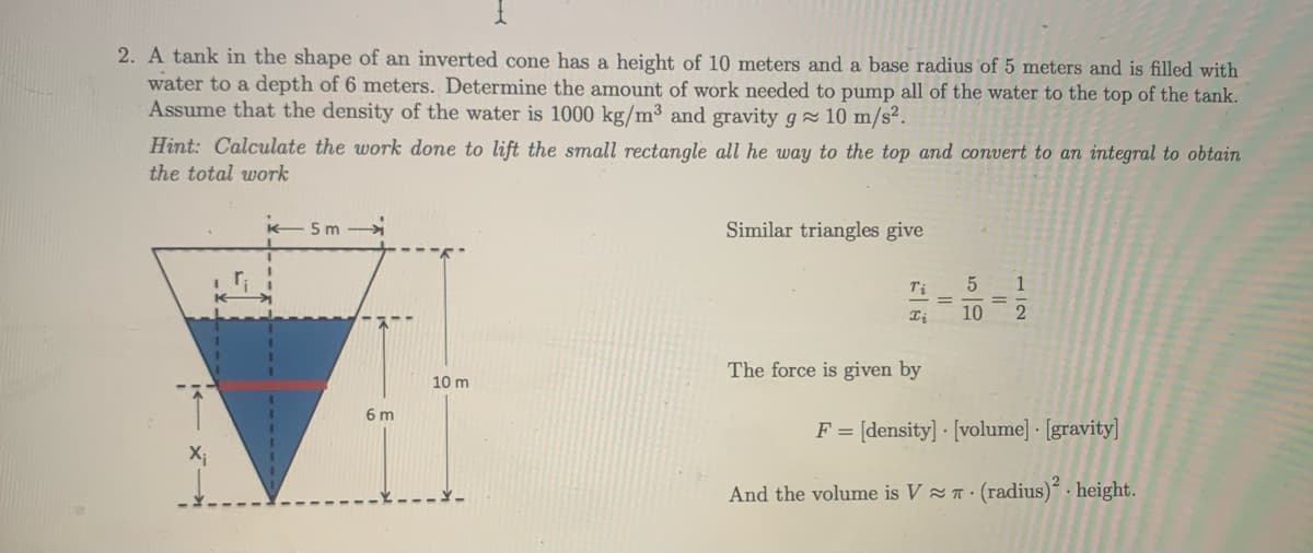 2. A tank in the shape of an inverted cone has a height of 10 meters and a base radius of 5 meters and is filled with
water to a depth of 6 meters. Determine the amount of work needed to pump all of the water to the top of the tank.
Assume that the density of the water is 1000 kg/m³ and gravity g 10 m/s².
Hint: Calculate the work done to lift the small rectangle all he way to the top and convert to an integral to obtain
the total work
5 m
Similar triangles give
1
%3D
10
The force is given by
10 m
6 m
F = [density] - [volume] · [gravity]
And the volume is V T· (radius) - height.
