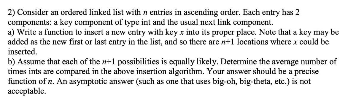 2) Consider an ordered linked list with n entries in ascending order. Each entry has 2
components: a key component of type int and the usual next link component.
a) Write a function to insert a new entry with key x into its proper place. Note that a key may be
added as the new first or last entry in the list, and so there are n+1 locations where x could be
inserted.
b) Assume that each of the n+1 possibilities is equally likely. Determine the average number of
times ints are compared in the above insertion algorithm. Your answer should be a precise
function of n. An asymptotic answer (such as one that uses big-oh, big-theta, etc.) is not
ассeptable.
