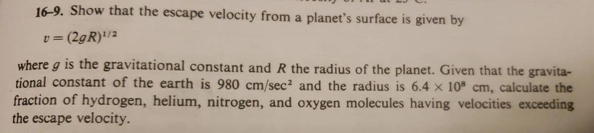16-9. Show that the escape velocity from a planet's surface is given by
v = (2gR)'/2
where g is the gravitational constant and R the radius of the planet. Given that the gravita-
tional constant of the earth is 980 cm/sec² and the radius is 6.4 × 10 cm, calculate the
fraction of hydrogen, helium, nitrogen, and oxygen molecules having velocities exceeding
the escape velocity.
