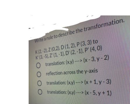 Write a rule to describe the transformation.
K(2-2). Z (0,2), D (1, 2), P (3, 3) to
K'(3,-5), Z'(1.-1), D' (2, -1). P' (4, 0)
O translation: (x.y)---> (x-3. y-2)
O reflection across the y-axis
O translation: (x.y) ---> (x + 1, y-3)
O translation: (x.y) --> (x-5, y+ 1)
