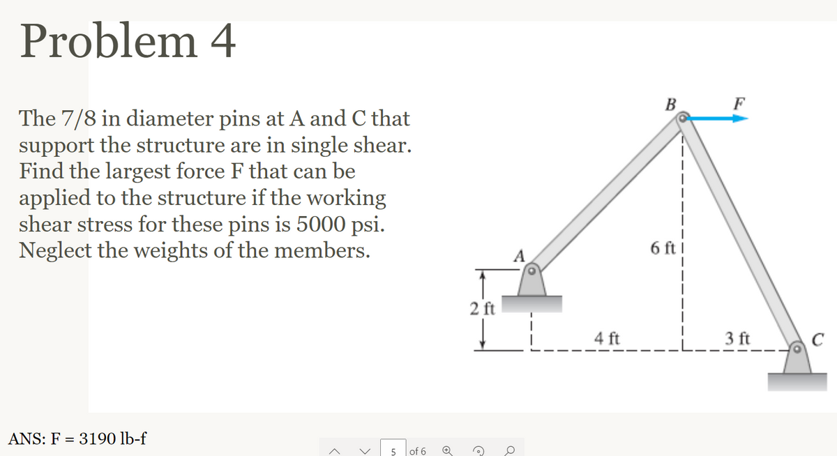 Problem 4
The 7/8 in diameter pins at A and C that
support the structure are in single shear.
Find the largest force F that can be
applied to the structure if the working
shear stress for these pins is 5000 psi.
Neglect the weights of the members.
ANS: F = 3190 lb-f
>
5 of 6
2 ft
C
Q
4 ft
B
6 ft
3 ft