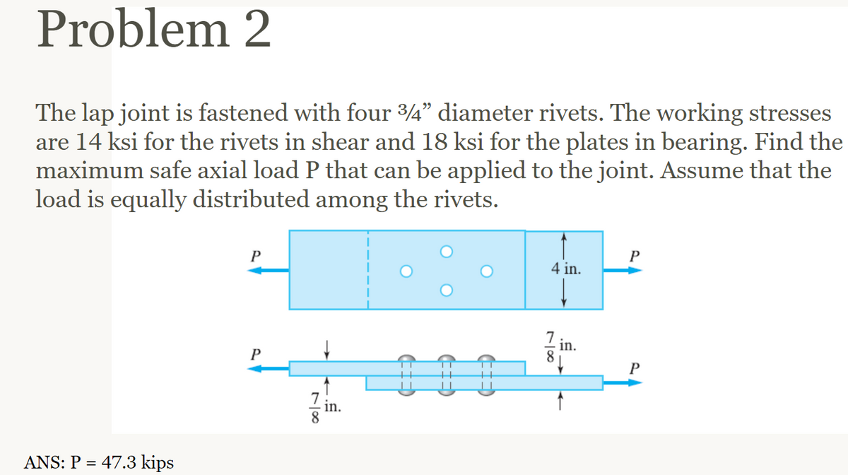 Problem 2
The lap joint is fastened with four 3/4" diameter rivets. The working stresses
are 14 ksi for the rivets in shear and 18 ksi for the plates in bearing. Find the
maximum safe axial load P that can be applied to the joint. Assume that the
load is equally distributed among the rivets.
ANS: P = 47.3 kips
P
P
7 in.
8
4 in.
7
81
in.
P