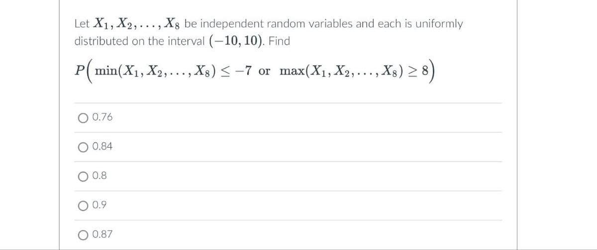 O
Let X1, X2,..., ✗8 be independent random variables and each is uniformly
distributed on the interval (-10, 10). Find
P(min(X1, X2, X8) ≤-7 or max(X1, X2,..., X8) ≥8)
0.76
0.84
0.8
0.9
0.87