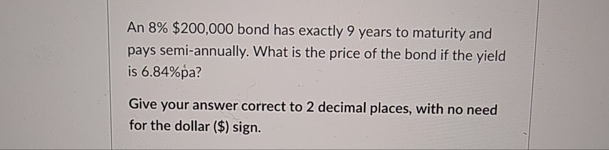 An 8% $200,000 bond has exactly 9 years to maturity and
pays semi-annually. What is the price of the bond if the yield
is 6.84%pa?
Give your answer correct to 2 decimal places, with no need
for the dollar ($) sign.