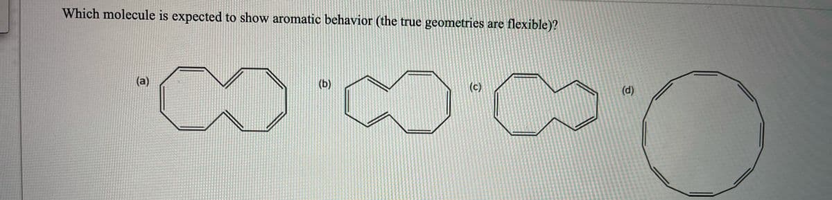 Which molecule is expected to show aromatic behavior (the true geometries are
flexible)?
(a)
(b)
(c)
(d)
