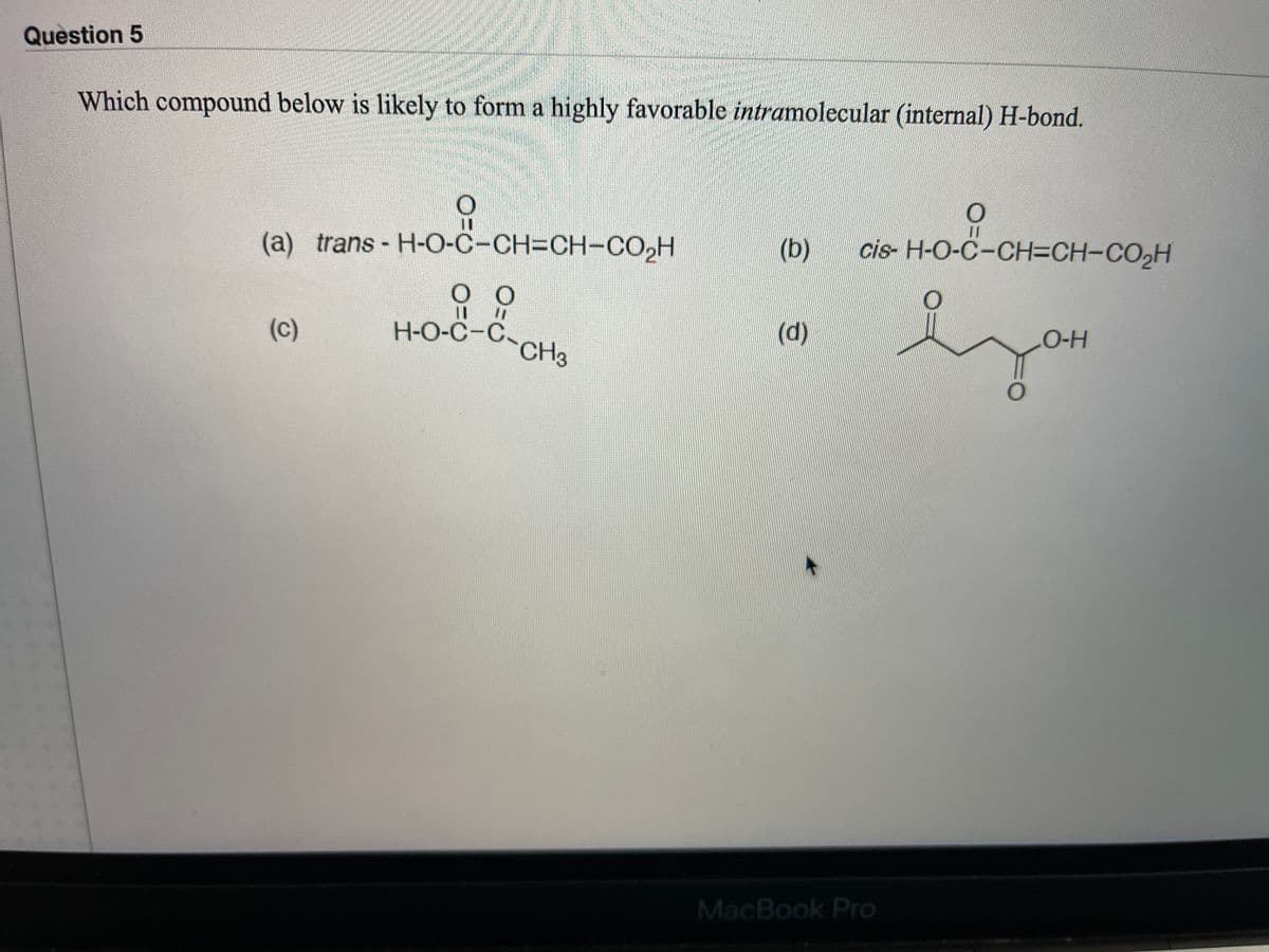 Question 5
Which compound below is likely to form a highly favorable intramolecular (internal) H-bond.
(a) trans - H-O-C-CH3DCH-CO,H
(b)
cis- H-O-C-CH=CH-CO2H
(c)
H-O-C-C-CH23
(d)
O-H
MacBook Pro
(0)
