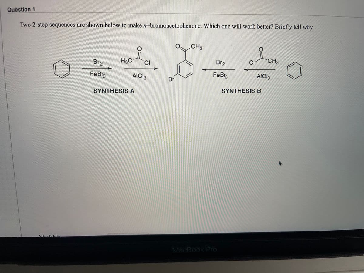 Question 1
Two 2-step sequences are shown below to make m-bromoacetophenone. Which one will work better? Briefly tell why.
CH3
H3C
Br2
CH3
CI
Br2
CI
FeBr
AICI3
FeBra
AICI,
Br
SYNTHESIS B
SYNTHESIS A
Attach Fle
MacBook Pro
