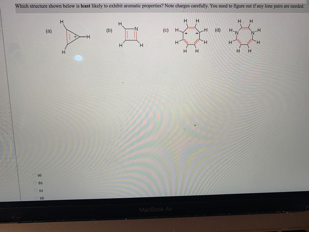 Which structure shown below is least likely to exhibit aromatic properties? Note charges carefully. You need to figure out if any lone pairs are needed.
H.
H.
H. H
(a)
(b)
(c) H.
+.
(d)
H-N
ーH
H.
H.
H.
H.
H H
H.
(a)
(b)
(c)
(d)
MacBook Air
