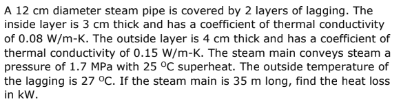 A 12 cm diameter steam pipe is covered by 2 layers of lagging. The
inside layer is 3 cm thick and has a coefficient of thermal conductivity
of 0.08 W/m-K. The outside layer is 4 cm thick and has a coefficient of
thermal conductivity of 0.15 W/m-K. The steam main conveys steam a
pressure of 1.7 MPa with 25 °C superheat. The outside temperature of
the lagging is 27 °C. If the steam main is 35 m long, find the heat loss
in kW.
