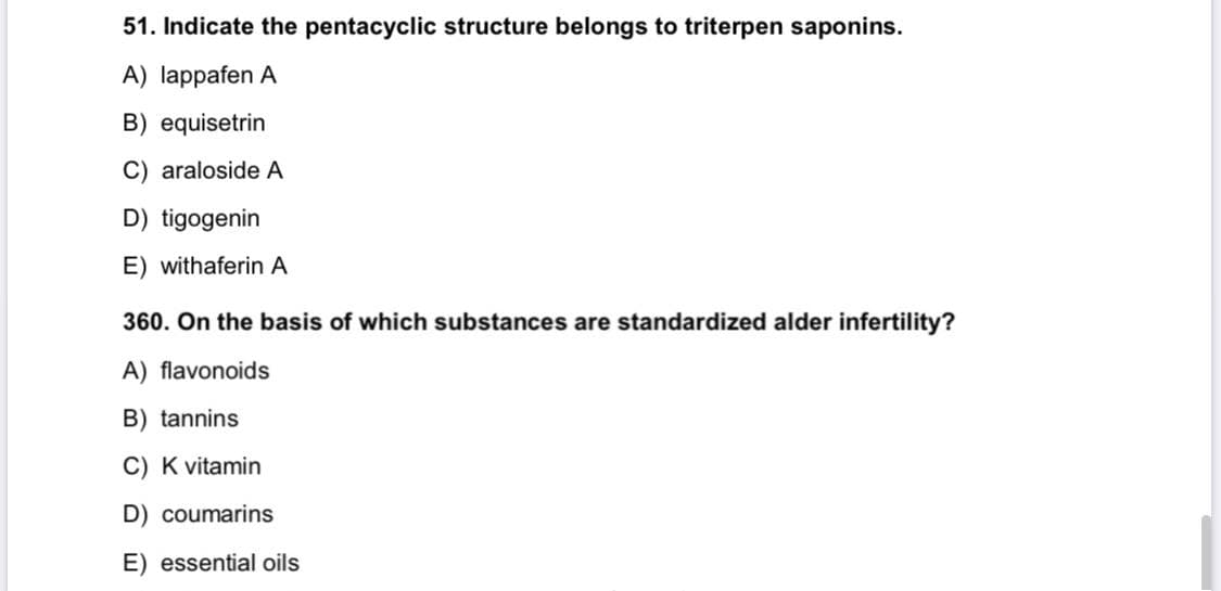 51. Indicate the pentacyclic structure belongs to triterpen saponins.
A) lappafen A
B) equisetrin
C) araloside A
D) tigogenin
E) withaferin A
360. On the basis of which substances are standardized alder infertility?
A) flavonoids
B) tannins
C) K vitamin
D) coumarins
E) essential oils

