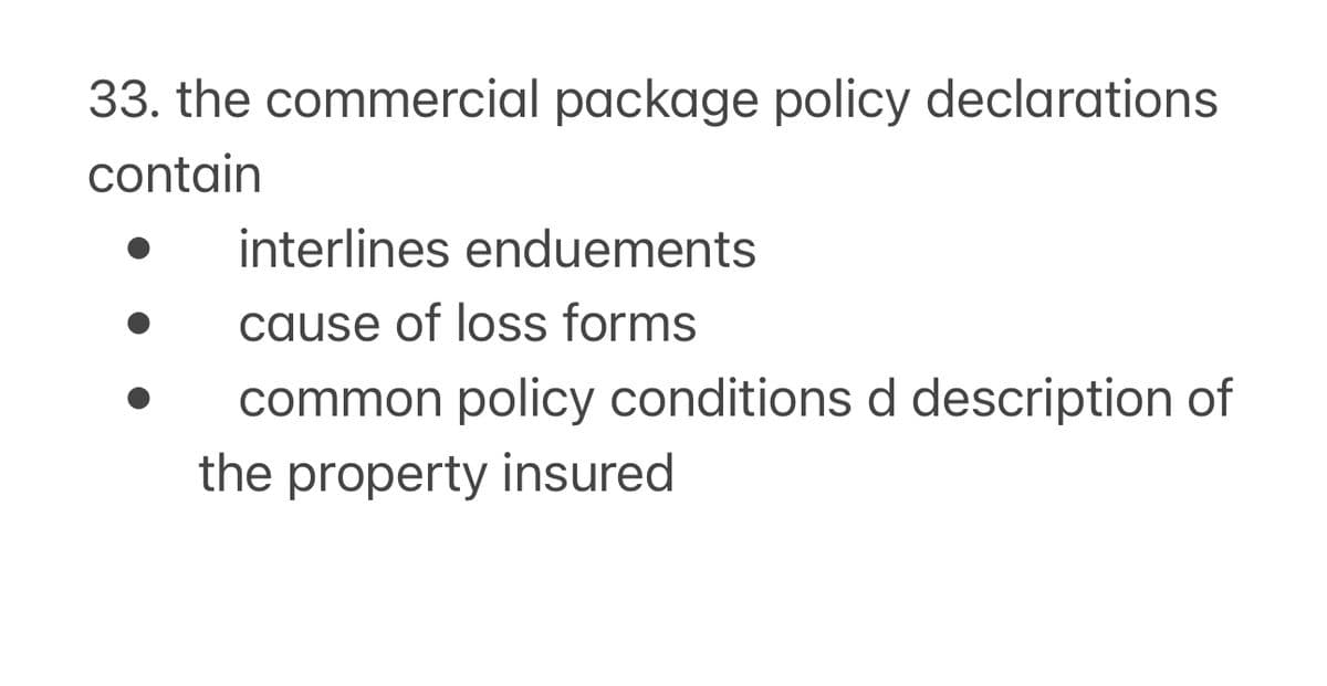 33. the commercial package policy declarations
contain
interlines enduements
cause of loss forms
common policy conditions d description of
the property insured