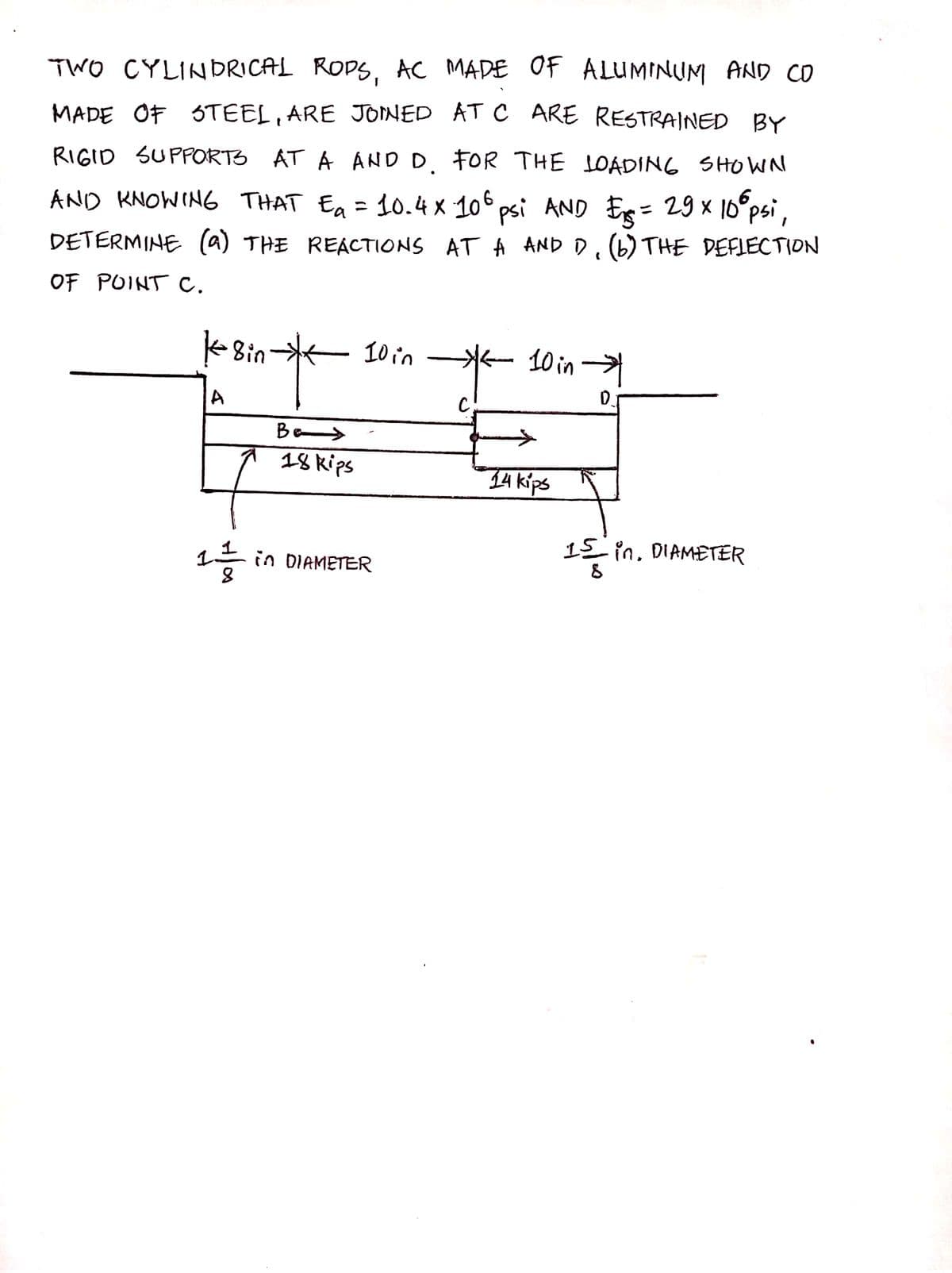 TWO CYLINDRICAL ROPS, AC MADE OF ALUMINUM AND CO
MADE OF STEEL, ARE JOINED AT C ARE RESTRAINED BY
RIGID SUPPORTS AT A AND D. FOR THE LOADING SHOWN
AND KNOWING THAT Ea = 10.4 x 106 psi AND = 29 x 10⁰ psi,
AND D₁ (6) THE DEFLECTION
6
DETERMINE (a) THE REACTIONS
AT A
OF POINT C.
18in
A
Be
18 kips
10 in
11 in DIAMETER
с
10 in →→→→
0
14 kips
15 in. DIAMETER
8