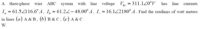 A three-phase wire ABC system with line voltage Ve 311.120°V has line currents
I = 61.52116.6° A, I, = 61.22-48.00° A. I. = 16.122180° A. Find the readings of watt meters
in lines (a) A & B, (b) B&C, (c) A & C.
W.