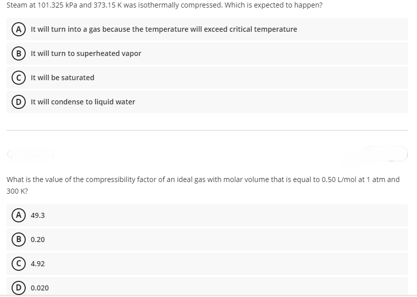 Steam at 101.325 kPa and 373.15 K was isothermally compressed. Which is expected to happen?
A It will turn into a gas because the temperature will exceed critical temperature
(B It will turn to superheated vapor
It will be saturated
D It will condense to liquid water
What is the value of the compressibility factor of an ideal gas with molar volume that is equal to 0.50 L/mol at 1 atm and
300 К?
(A) 49.3
в) 0.20
4.92
D) 0.020
