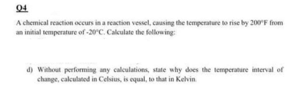 Q4
A chemical reaction occurs in a reaction vessel, causing the temperature to rise by 200°F from
an initial temperature of -20°C. Calculate the following:
d) Without performing any calculations, state why does the temperature interval of
change, calculated in Celsius, is equal, to that in Kelvin.