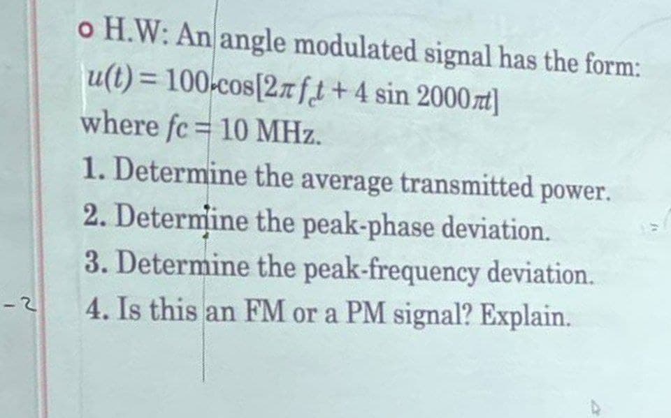 -2
o H.W: An angle modulated signal has the form:
u(t) = 100 cos[2лft + 4 sin 2000л]
where fc 10 MHz.
1. Determine the average transmitted power.
2. Determine the peak-phase deviation.
3. Determine the peak-frequency deviation.
4. Is this an FM or a PM signal? Explain.