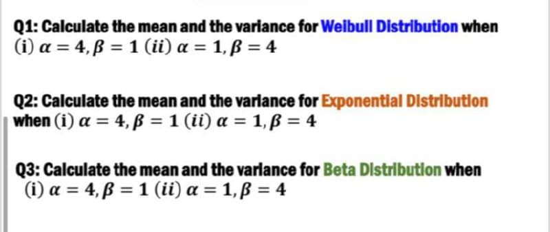 Q1: Calculate the mean and the variance for Weibull Distribution when
(i) a = 4,ẞ= 1 (ii) α = 1,ẞ = 4
Q2: Calculate the mean and the variance for Exponential Distribution
when (i) a = 4,ẞ = 1 (ii) a = 1,ẞ= 4
Q3: Calculate the mean and the variance for Beta Distribution when
(i) a = 4,ẞ= 1 (ii) a = 1,ẞ = 4