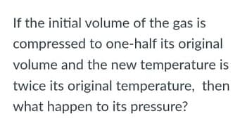 If the initial volume of the gas is
compressed to one-half its original
volume and the new temperature is
twice its original temperature, then
what happen to its pressure?
