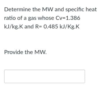 Determine the MW and specific heat
ratio of a gas whose Cv=1.386
kJ/kg.K and R= 0.485 kJ/Kg.K
Provide the MW.
