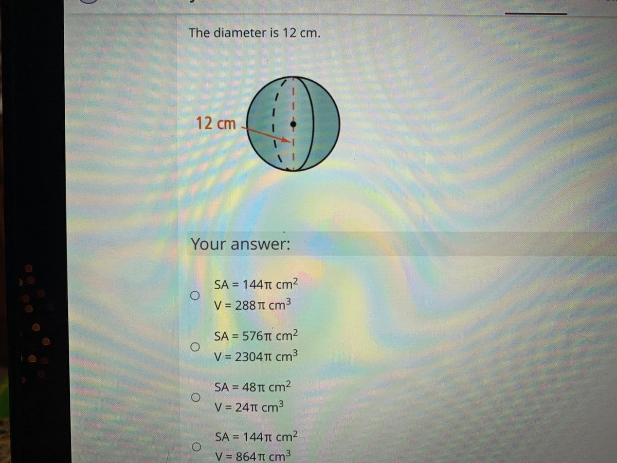 The diameter is 12 cm.
12 cm
Your answer:
SA = 144TT cm
%3D
V = 288TT cm3
SA = 576T cm2
V = 2304TT cm3
SA = 48 TT cm²
V = 24TT cm3
SA = 144TT cm2
V = 864 Tt cm3

