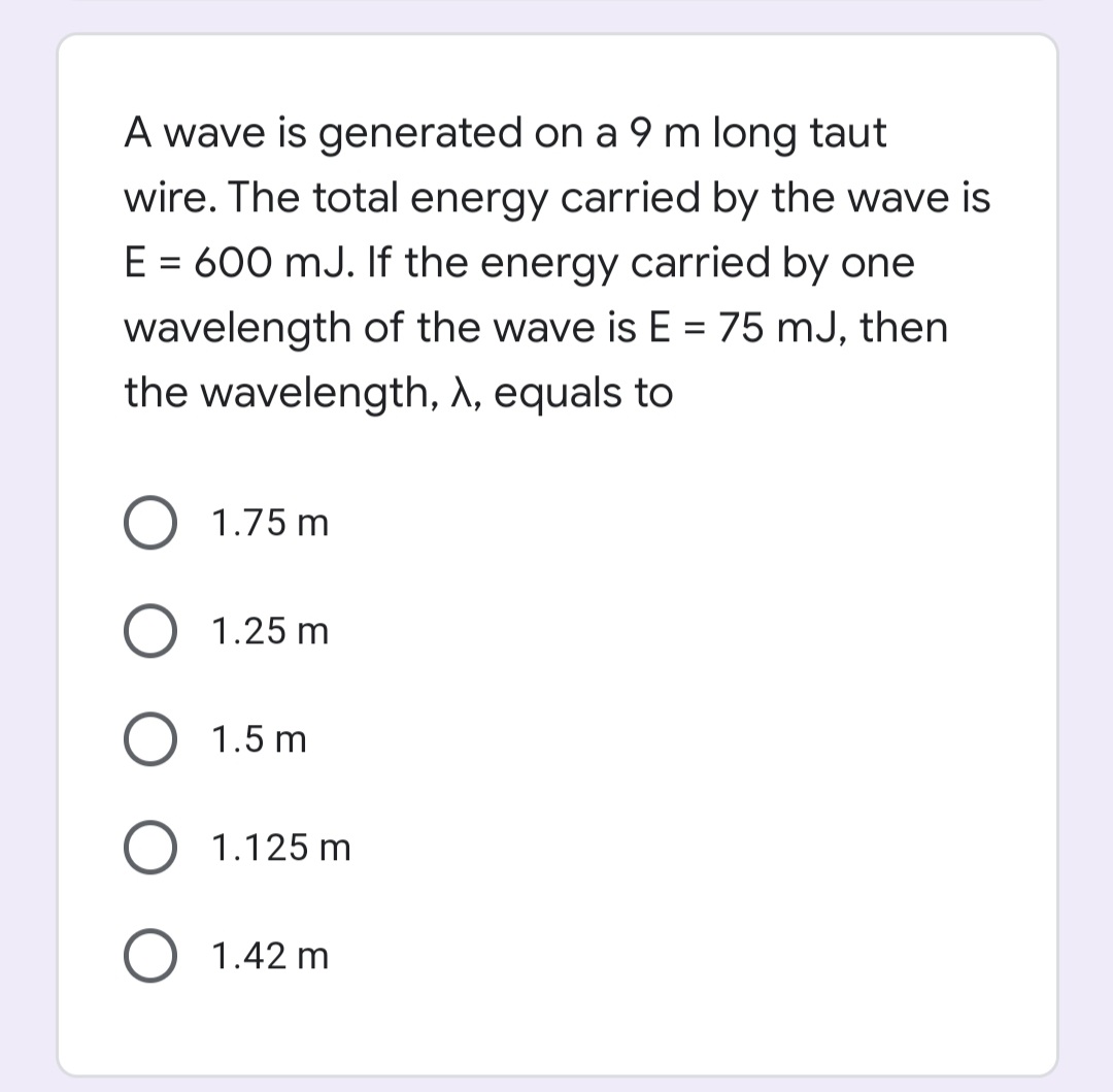 A wave is generated on a 9 m long taut
wire. The total energy carried by the wave is
E = 600 mJ. If the energy carried by one
wavelength of the wave is E = 75 mJ, then
the wavelength, A, equals to
O 1.75 m
1.25 m
1.5 m
1.125 m
O 1.42 m
