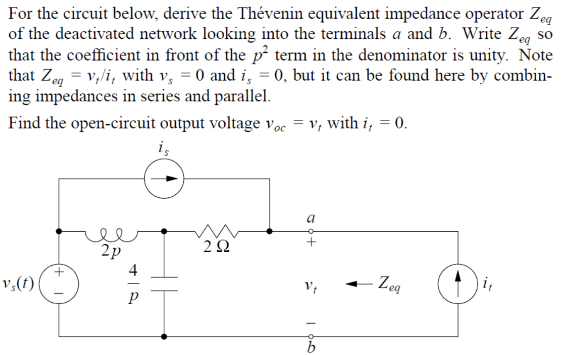 For the circuit below, derive the Thévenin equivalent impedance operator Ze
of the deactivated network looking into the terminals a and b. Write Zeg so
that the coefficient in front of the p² term in the denominator is unity. Note
that Zeg = v,/i, with v, = 0 and i, = 0, but it can be found here by combin-
ing impedances in series and parallel.
eq
v; with i, = 0.
Find the open-circuit output voltage voc
i,
a
2p
2Ω
4
- Zeg
v,(t)
