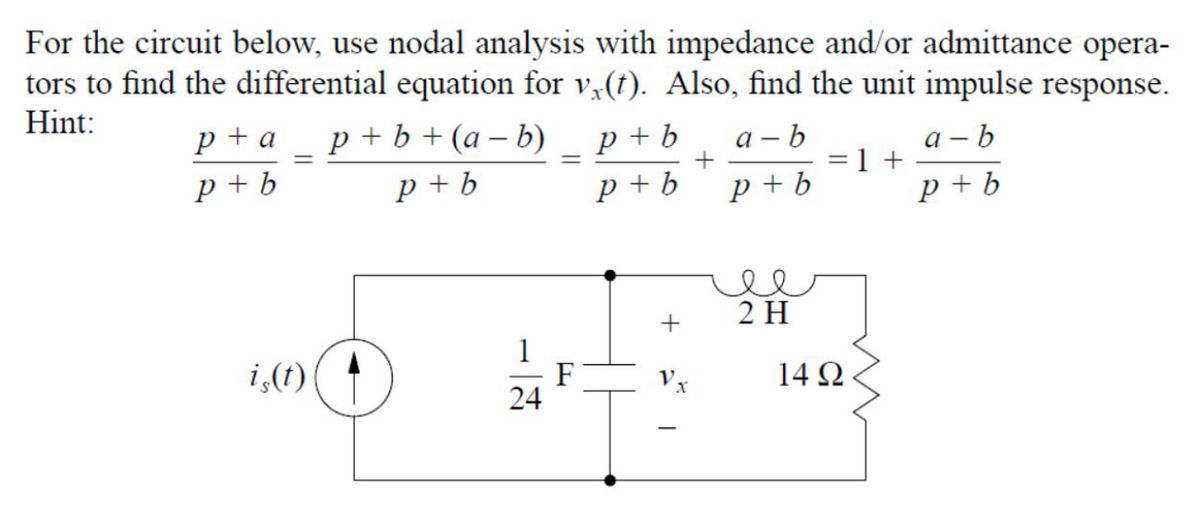 For the circuit below, use nodal analysis with impedance and/or admittance opera-
tors to find the differential equation for v,(t). Also, find the unit impulse response.
Hint:
p + a
р+b+(а-b)
p + b
p + b
а - b
а — b
p + b
p + b
p + b
p +b
2 H
1
F
24
i,(t)
14 Ω
