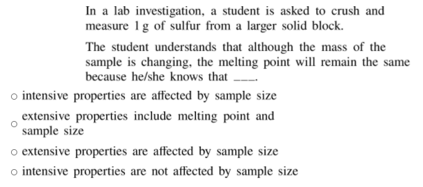 In a lab investigation, a student is asked to crush and
measure 1g of sulfur from a larger solid block.
The student understands that although the mass of the
sample is changing, the melting point will remain the same
because he/she knows that
o intensive properties are affected by sample size
extensive properties include melting point and
sample size
o extensive properties are affected by sample size
intensive properties are not affected by sample size
