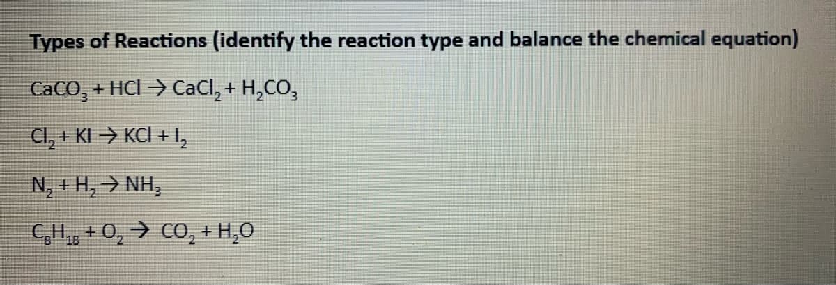 Types of Reactions (identify the reaction type and balance the chemical equation)
CaCO, + HCI > CaCl, + H,CO,
Cl, + KI > KCI + I,
N, + H, NH,
CH18 + O, → CO, + H,0
