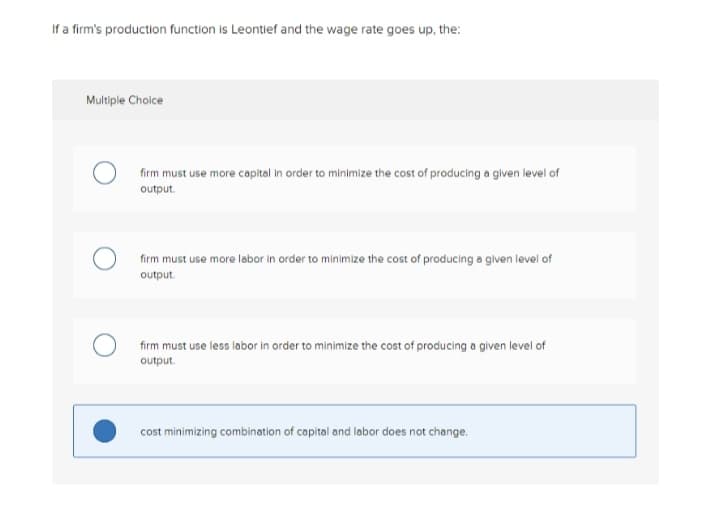 If a firm's production function is Leontief and the wage rate goes up, the:
Multiple Choice
firm must use more capital in order to minimize the cost of producing a given level of
output.
firm must use more labor in order to minimize the cost of producing a given level of
output.
firm must use less labor in order to minimize the cost of producing a given level of
output.
cost minimizing combination of capital and labor does not change.
