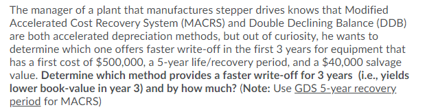 The manager of a plant that manufactures stepper drives knows that Modified
Accelerated Cost Recovery System (MACRS) and Double Declining Balance (DDB)
are both accelerated depreciation methods, but out of curiosity, he wants to
determine which one offers faster write-off in the first 3 years for equipment that
has a first cost of $500,000, a 5-year life/recovery period, and a $40,000 salvage
value. Determine which method provides a faster write-off for 3 years (i.e., yields
lower book-value in year 3) and by how much? (Note: Use GDS 5-year recovery.
period for MACRS)
