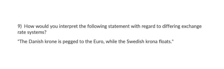 9) How would you interpret the following statement with regard to differing exchange
rate systems?
"The Danish krone is pegged to the Euro, while the Swedish krona floats."

