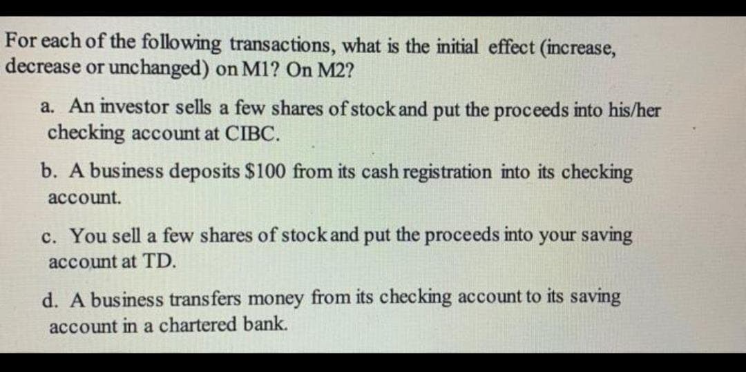 For each of the following transactions, what is the initial effect (increase,
decrease or unchanged) on M1? On M2?
a. An investor sells a few shares of stock and put the proceeds into his/her
checking account at CIBC.
b. A business deposits $100 from its cash registration into its checking
account.
c. You sell a few shares of stock and put the proceeds into your saving
account at TD.
d. A business transfers money from its checking account to its saving
account in a chartered bank.
